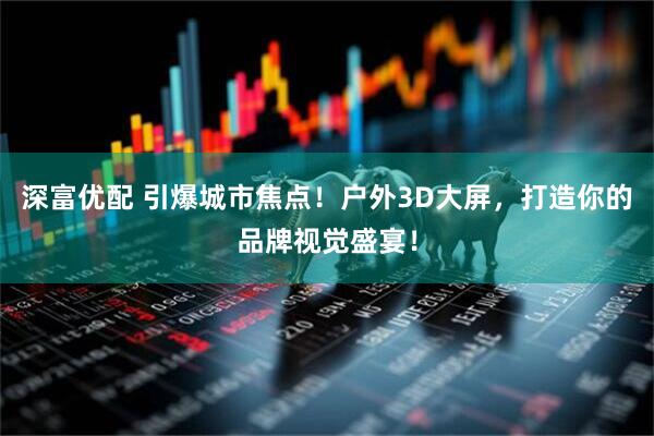 深富优配 引爆城市焦点！户外3D大屏，打造你的品牌视觉盛宴！