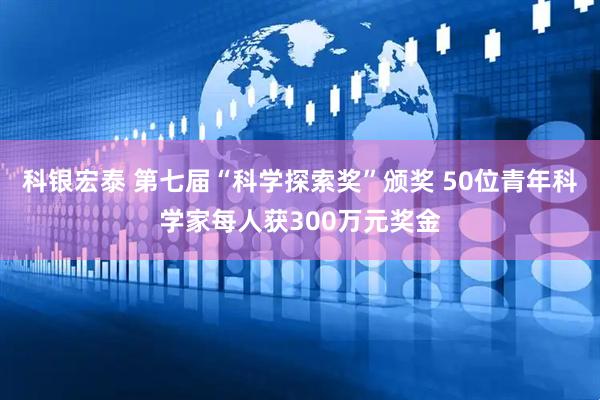 科银宏泰 第七届“科学探索奖”颁奖 50位青年科学家每人获300万元奖金