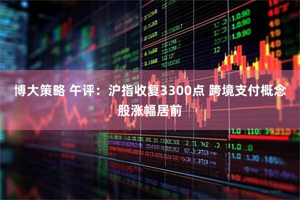 博大策略 午评：沪指收复3300点 跨境支付概念股涨幅居前