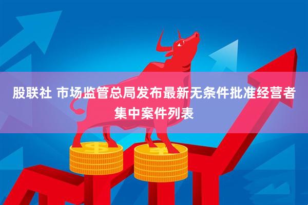 股联社 市场监管总局发布最新无条件批准经营者集中案件列表