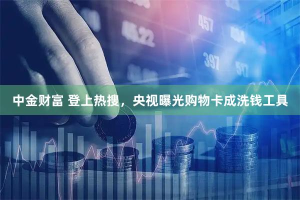 中金财富 登上热搜，央视曝光购物卡成洗钱工具