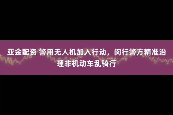 亚金配资 警用无人机加入行动，闵行警方精准治理非机动车乱骑行