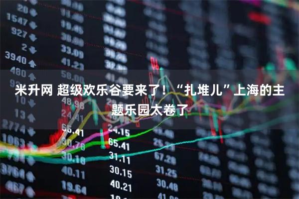 米升网 超级欢乐谷要来了！“扎堆儿”上海的主题乐园太卷了