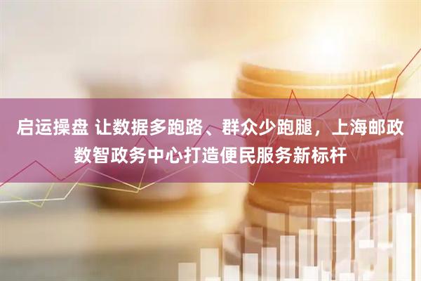 启运操盘 让数据多跑路、群众少跑腿，上海邮政数智政务中心打造便民服务新标杆