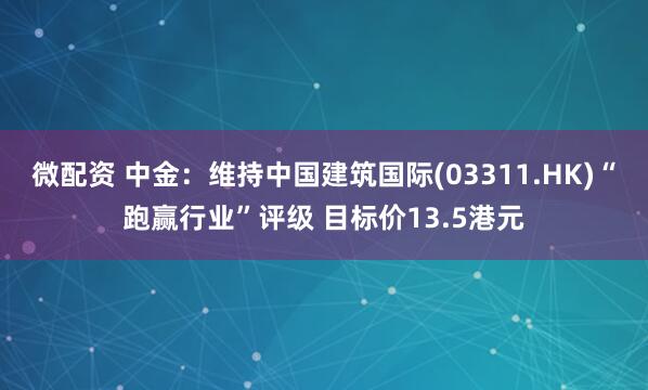 微配资 中金：维持中国建筑国际(03311.HK)“跑赢行业”评级 目标价13.5港元