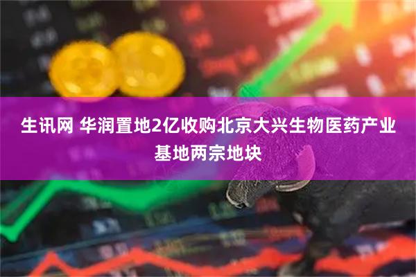 生讯网 华润置地2亿收购北京大兴生物医药产业基地两宗地块