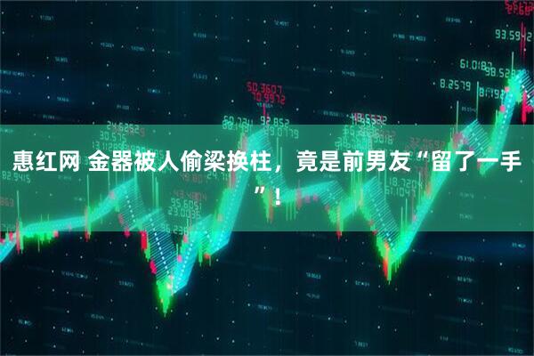 惠红网 金器被人偷梁换柱，竟是前男友“留了一手”！