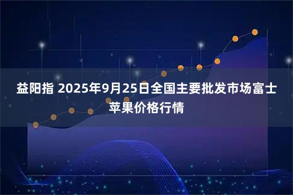 益阳指 2025年9月25日全国主要批发市场富士苹果价格行情