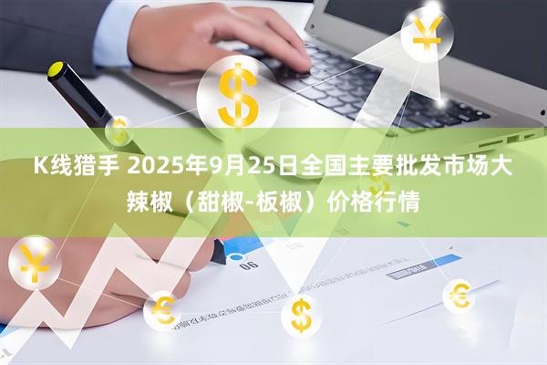 K线猎手 2025年9月25日全国主要批发市场大辣椒（甜椒-板椒）价格行情