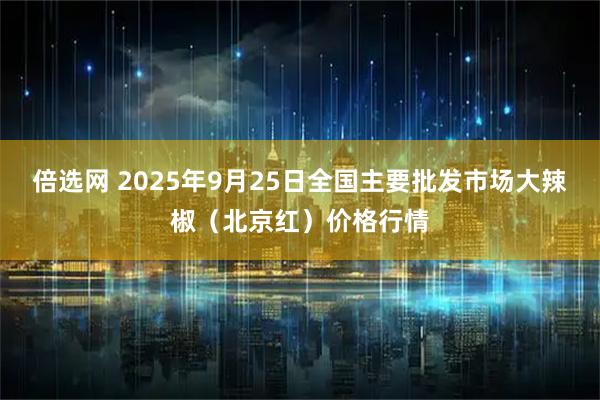 倍选网 2025年9月25日全国主要批发市场大辣椒（北京红）价格行情
