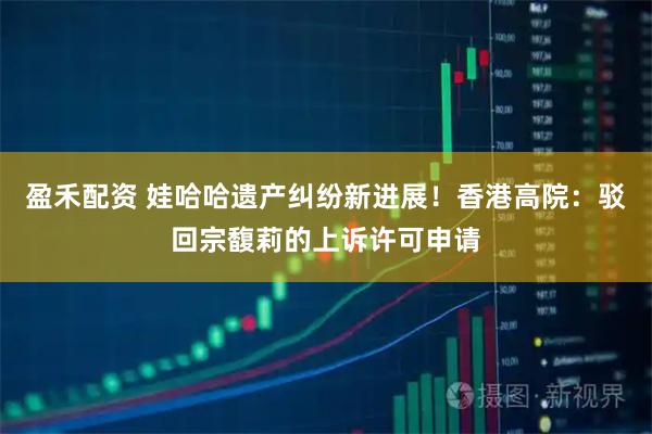 盈禾配资 娃哈哈遗产纠纷新进展！香港高院：驳回宗馥莉的上诉许可申请