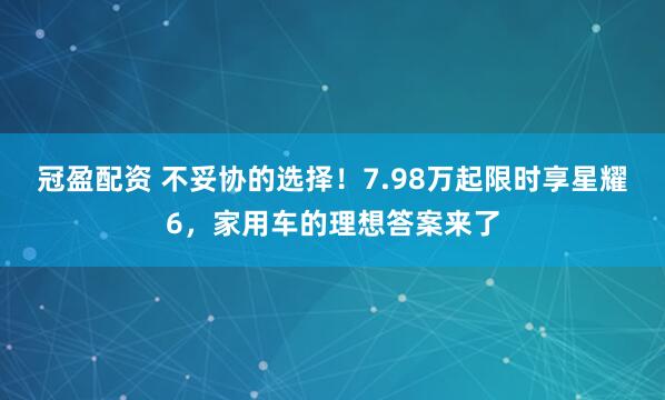 冠盈配资 不妥协的选择！7.98万起限时享星耀6，家用车的理想答案来了