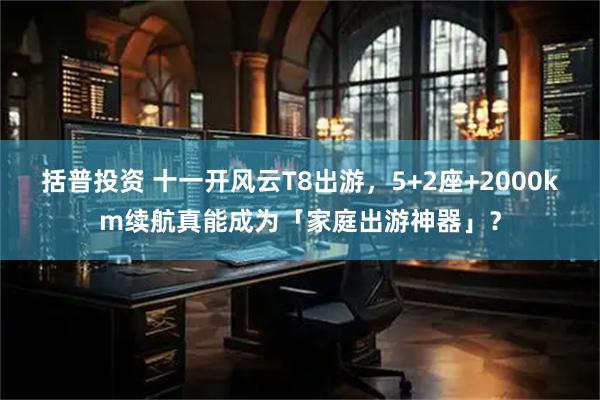 括普投资 十一开风云T8出游，5+2座+2000km续航真能成为「家庭出游神器」？