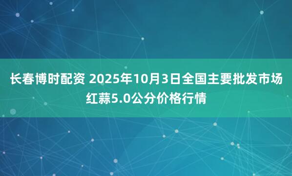长春博时配资 2025年10月3日全国主要批发市场红蒜5.0公分价格行情