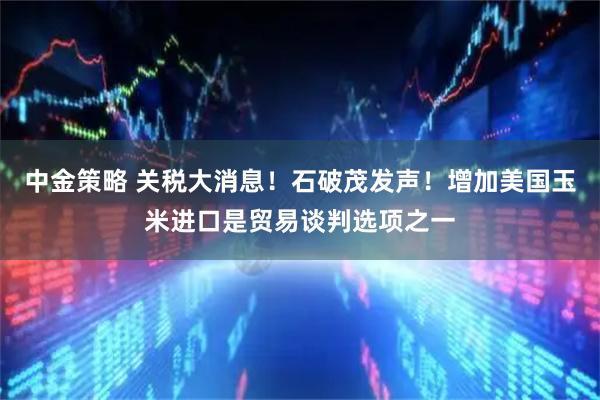 中金策略 关税大消息！石破茂发声！增加美国玉米进口是贸易谈判选项之一