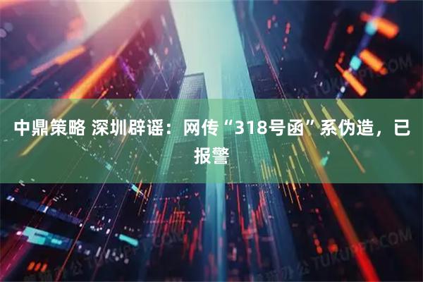 中鼎策略 深圳辟谣：网传“318号函”系伪造，已报警
