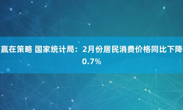 赢在策略 国家统计局：2月份居民消费价格同比下降0.7%