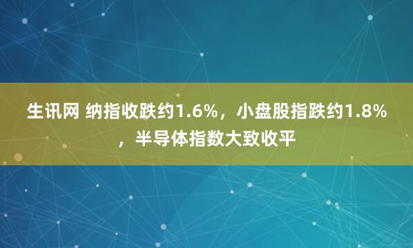 生讯网 纳指收跌约1.6%，小盘股指跌约1.8%，半导体指数大致收平