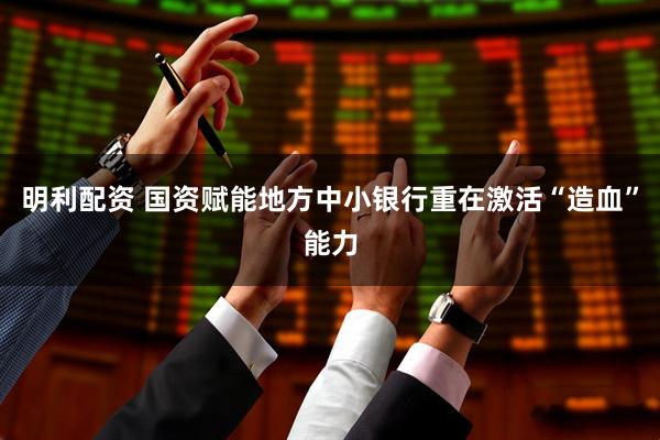 明利配资 国资赋能地方中小银行重在激活“造血”能力