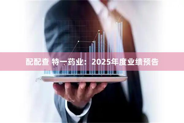 配配查 特一药业：2025年度业绩预告