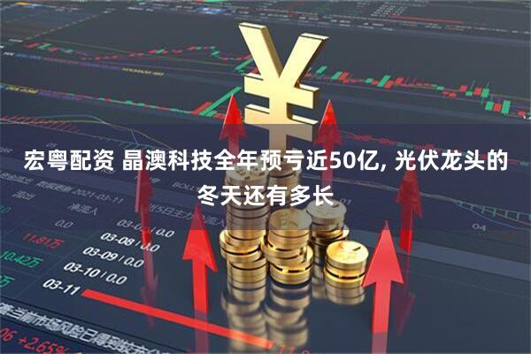 宏粤配资 晶澳科技全年预亏近50亿, 光伏龙头的冬天还有多长