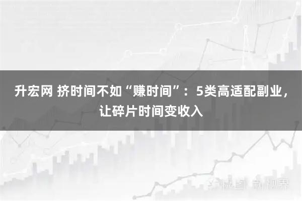 升宏网 挤时间不如“赚时间”：5类高适配副业，让碎片时间变收入