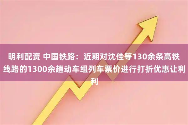 明利配资 中国铁路：近期对沈佳等130余条高铁线路的1300余趟动车组列车票价进行打折优惠让利