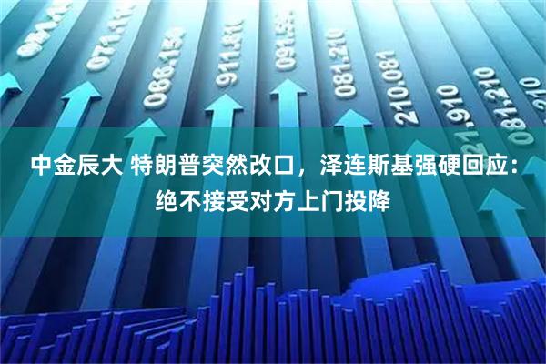 中金辰大 特朗普突然改口,泽连斯基强硬回应:绝不接受对方上门投降