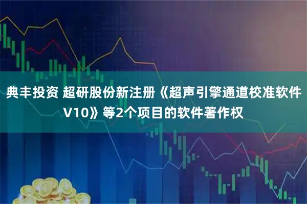 典丰投资 超研股份新注册《超声引擎通道校准软件V10》等2个项目的软件著作权