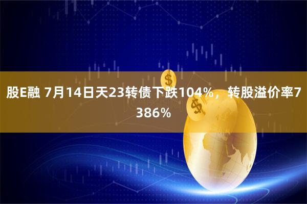 股E融 7月14日天23转债下跌104%，转股溢价率7386%