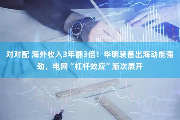 对对配 海外收入3年翻3倍！华明装备出海动能强劲，电网“杠杆效应”渐次展开